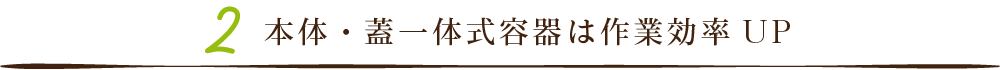 本体・蓋一体式容器は作業効率UP