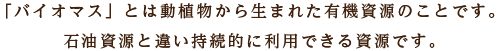 「バイオマス」とは動植物から生まれた有機資源のことです。